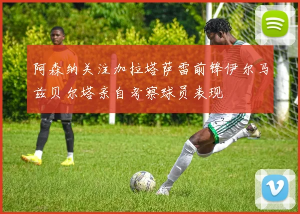阿森纳关注加拉塔萨雷前锋伊尔马兹贝尔塔亲自考察球员表现