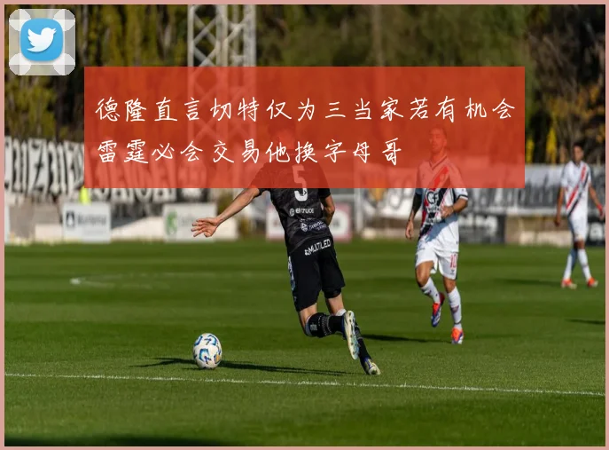 德隆直言切特仅为三当家若有机会雷霆必会交易他换字母哥