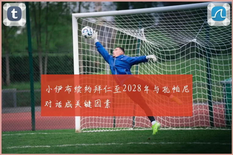 小伊布续约拜仁至2028年与孔帕尼对话成关键因素