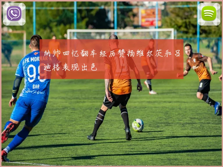 纳帅回忆翻车经历赞扬维尔茨和吕迪格表现出色