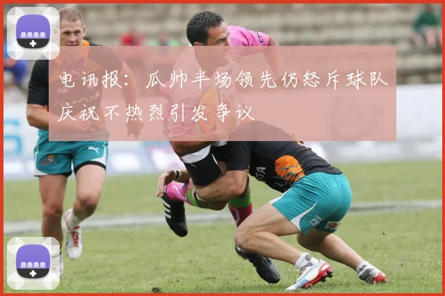 电讯报：瓜帅半场领先仍怒斥球队庆祝不热烈引发争议