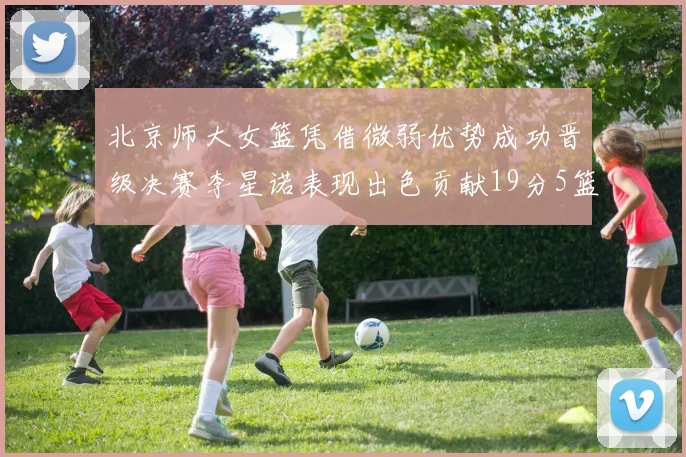 北京师大女篮凭借微弱优势成功晋级决赛李星诺表现出色贡献19分5篮板