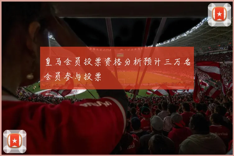 皇马会员投票资格分析预计三万名会员参与投票