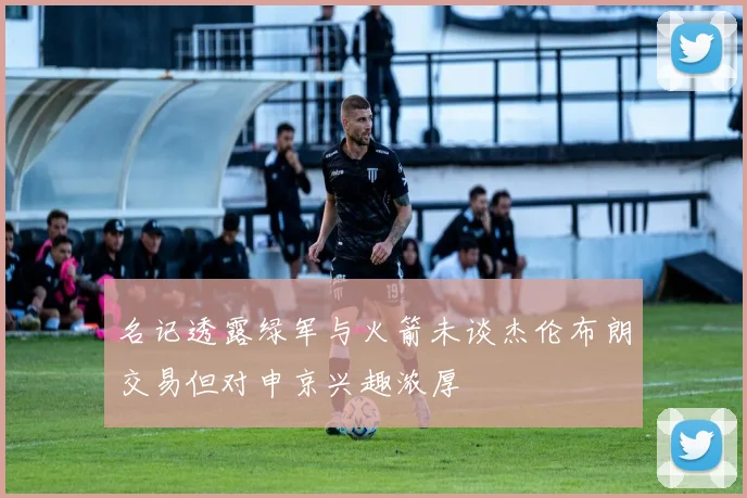 名记透露绿军与火箭未谈杰伦布朗交易但对申京兴趣浓厚