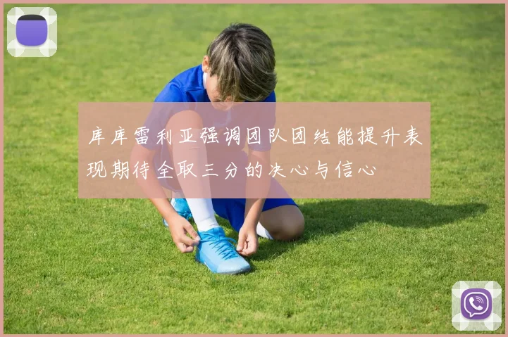 库库雷利亚强调团队团结能提升表现期待全取三分的决心与信心