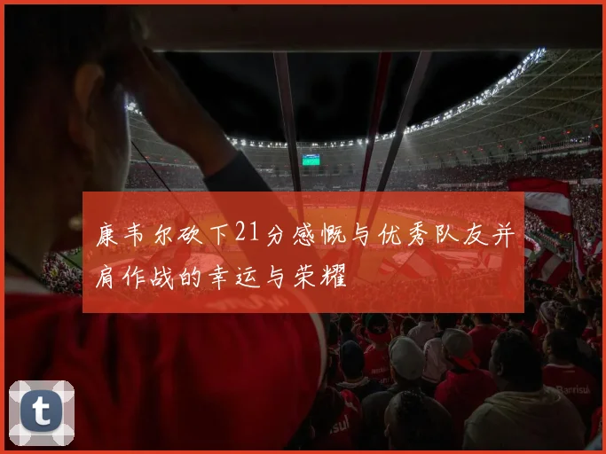 康韦尔砍下21分感慨与优秀队友并肩作战的幸运与荣耀