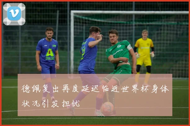 德佩复出再度延迟临近世界杯身体状况引发担忧