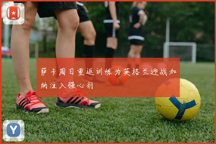 萨卡周日重返训练为英格兰迎战加纳注入强心剂