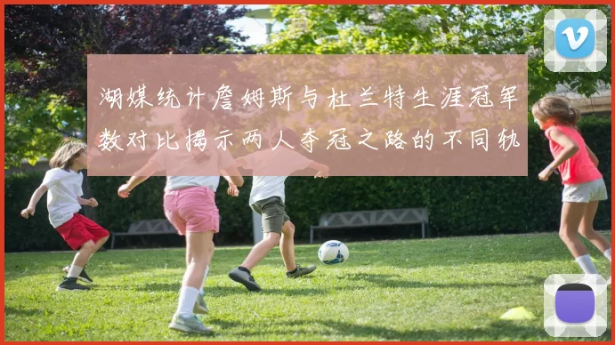 湖媒统计詹姆斯与杜兰特生涯冠军数对比揭示两人夺冠之路的不同轨迹