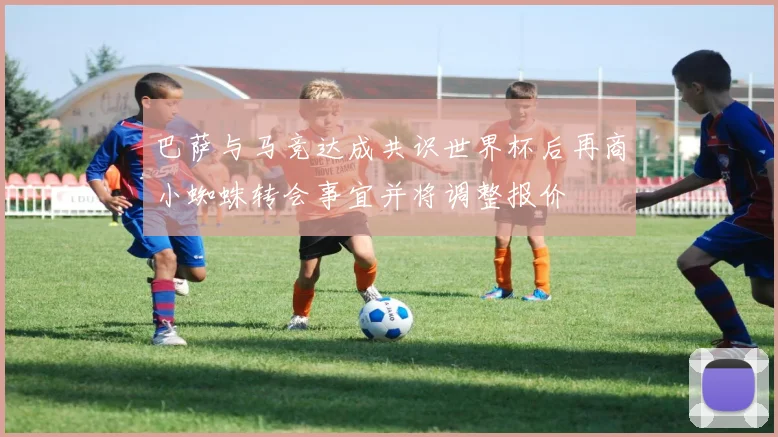 巴萨与马竞达成共识世界杯后再商小蜘蛛转会事宜并将调整报价