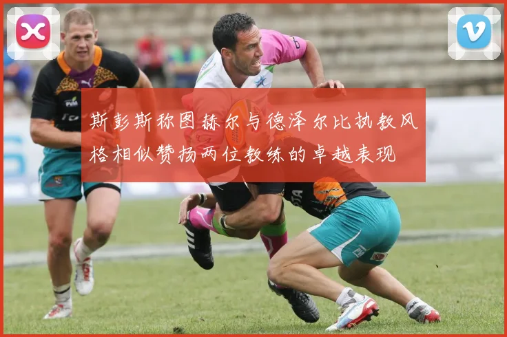 斯彭斯称图赫尔与德泽尔比执教风格相似赞扬两位教练的卓越表现