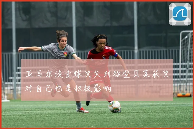 亚马尔谈金球奖失利称登贝莱获奖对自己也是积极影响