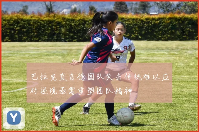 巴拉克直言德国队失去传统难以应对逆境亟需重塑团队精神