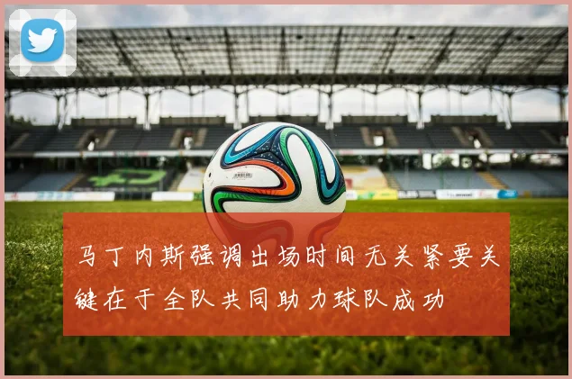 马丁内斯强调出场时间无关紧要关键在于全队共同助力球队成功