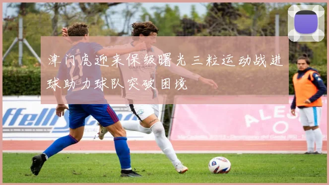 津门虎迎来保级曙光三粒运动战进球助力球队突破困境