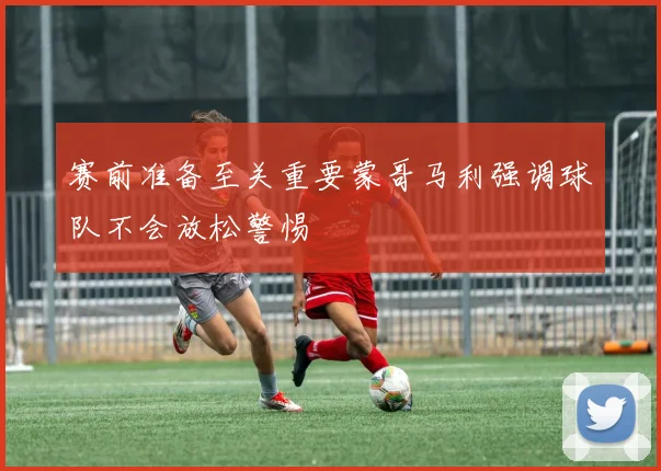 赛前准备至关重要蒙哥马利强调球队不会放松警惕