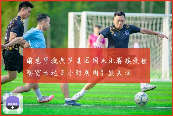 前意甲裁判罗基因国米比赛接受检察官长达五小时质询引发关注