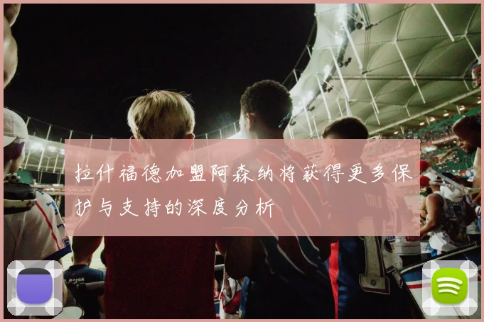 拉什福德加盟阿森纳将获得更多保护与支持的深度分析