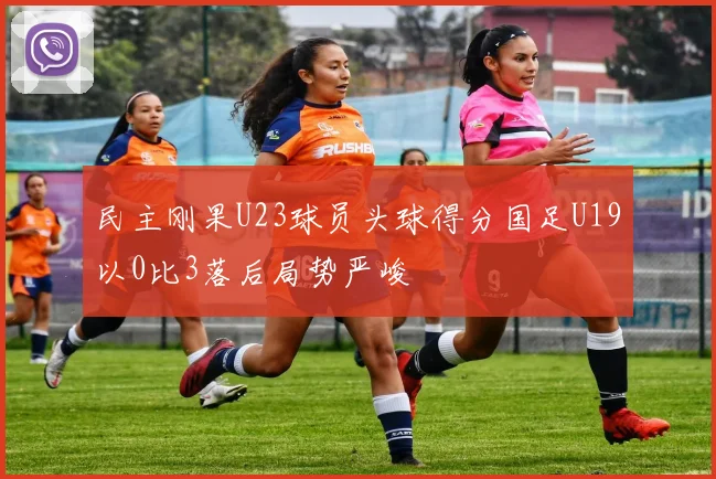 民主刚果U23球员头球得分国足U19以0比3落后局势严峻