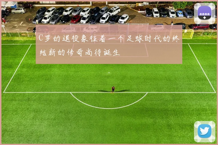 C罗的退役象征着一个足球时代的终结新的传奇尚待诞生